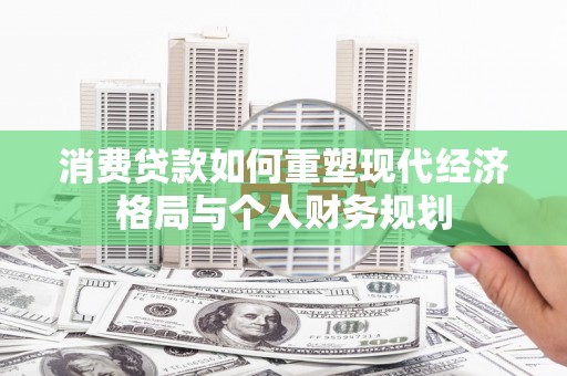 七美消费贷款如何重塑现代经济格局与个人财务规划