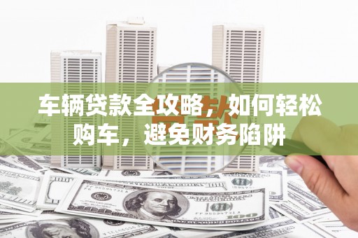 七美车辆贷款全攻略，如何轻松购车，避免财务陷阱