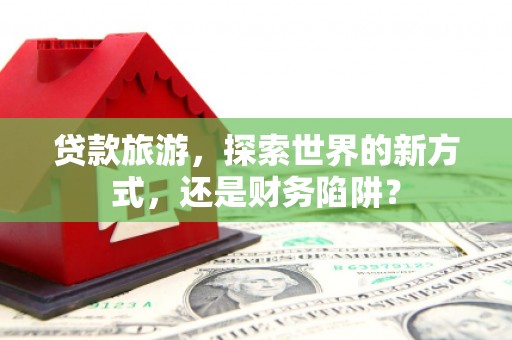 七美贷款旅游，探索世界的新方式，还是财务陷阱？