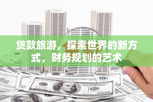 七美贷款旅游，探索世界的新方式，财务规划的艺术