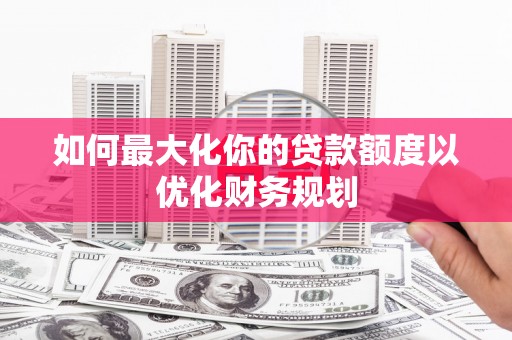 七美如何最大化你的贷款额度以优化财务规划